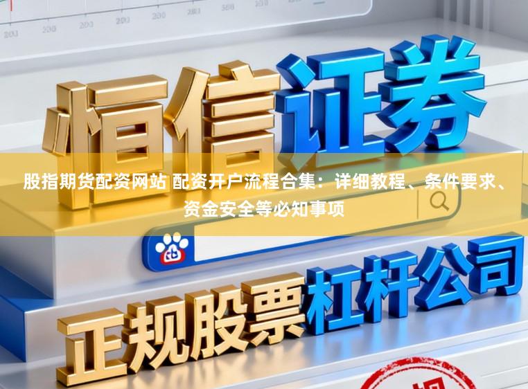 股指期货配资网站 配资开户流程合集：详细教程、条件要求、资金安全等必知事项